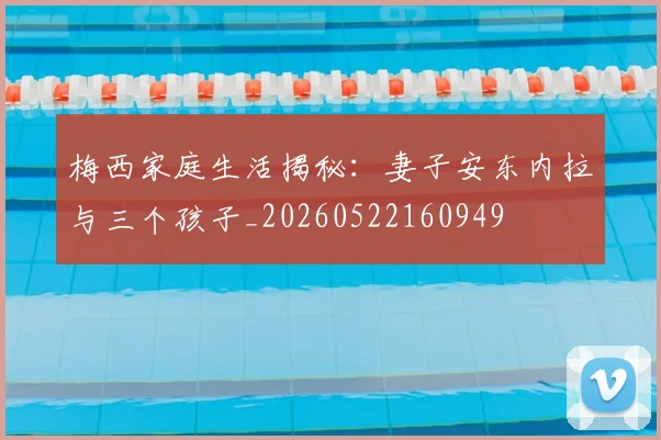 梅西家庭生活揭秘：妻子安东内拉与三个孩子_20260522160949