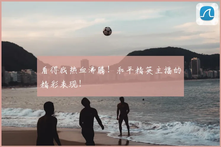看得我热血沸腾！和平精英主播的精彩表现！