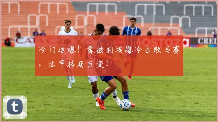 冷门迭爆!蒙彼利埃爆冷击败马赛,法甲格局巨变!