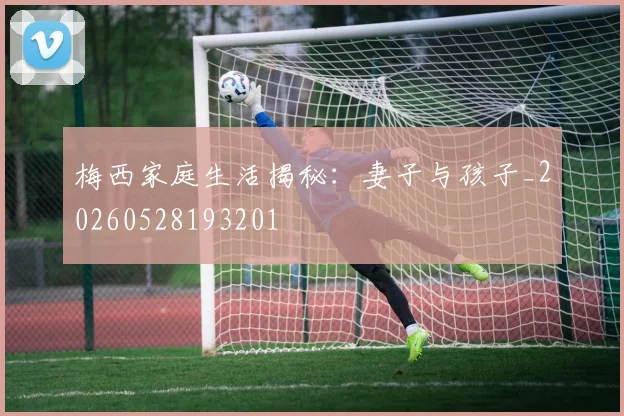 梅西家庭生活揭秘：妻子与孩子_20260528193201