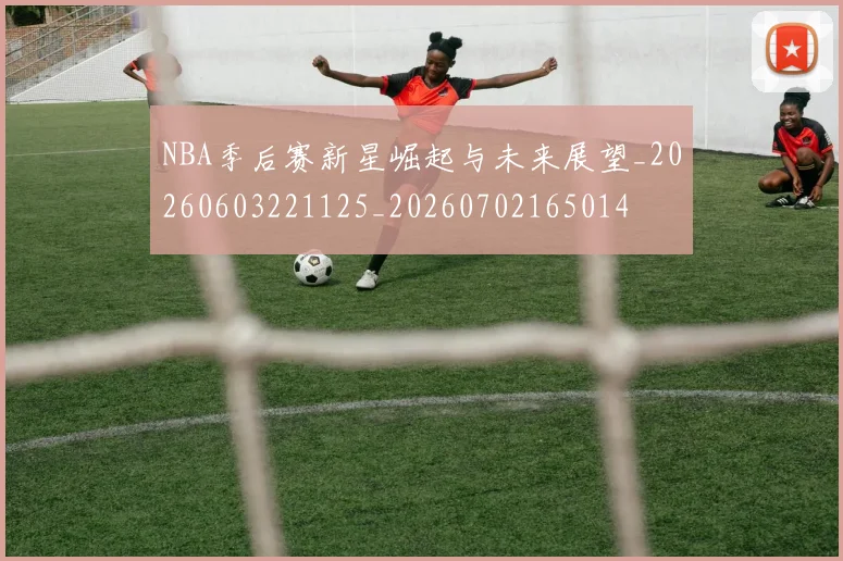 NBA季后赛新星崛起与未来展望_20260603221125_20260702165014