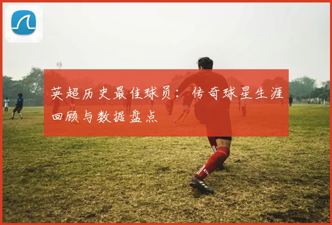 英超历史最佳球员：传奇球星生涯回顾与数据盘点