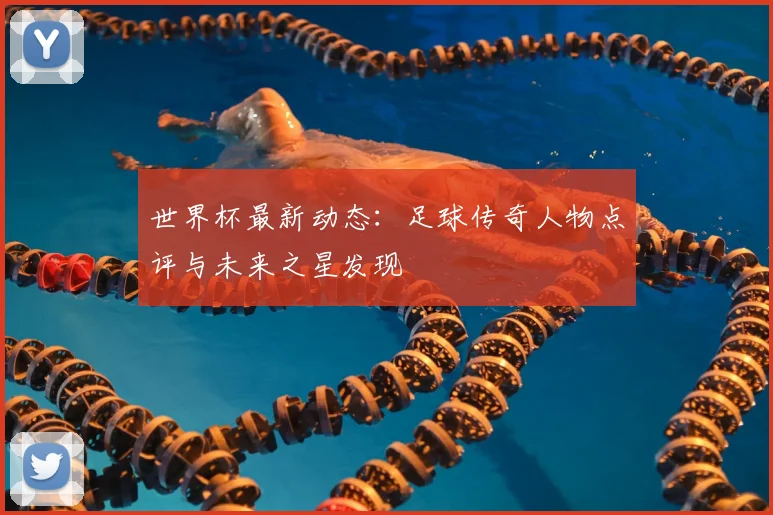 世界杯最新动态:足球传奇人物点评与未来之星发现