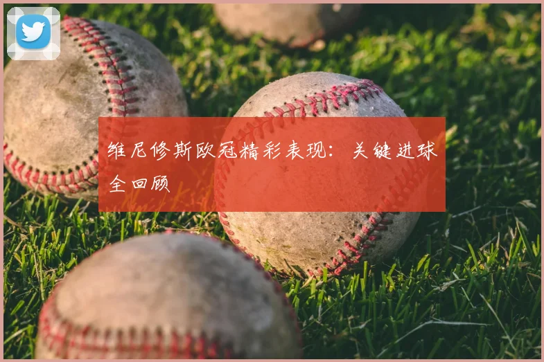 维尼修斯欧冠精彩表现：关键进球全回顾