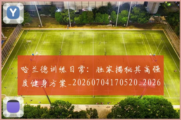 哈兰德训练日常：独家揭秘其高强度健身方案_20260704170520_20260719160257