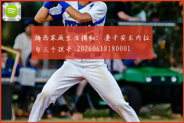 梅西家庭生活揭秘：妻子安东内拉与三个孩子_20260618180001