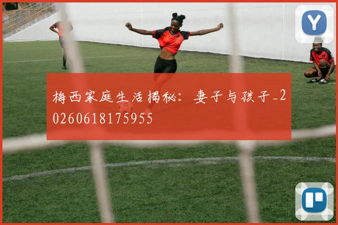 梅西家庭生活揭秘：妻子与孩子_20260618175955