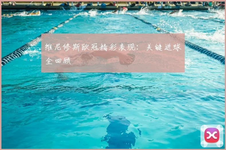 维尼修斯欧冠精彩表现：关键进球全回顾