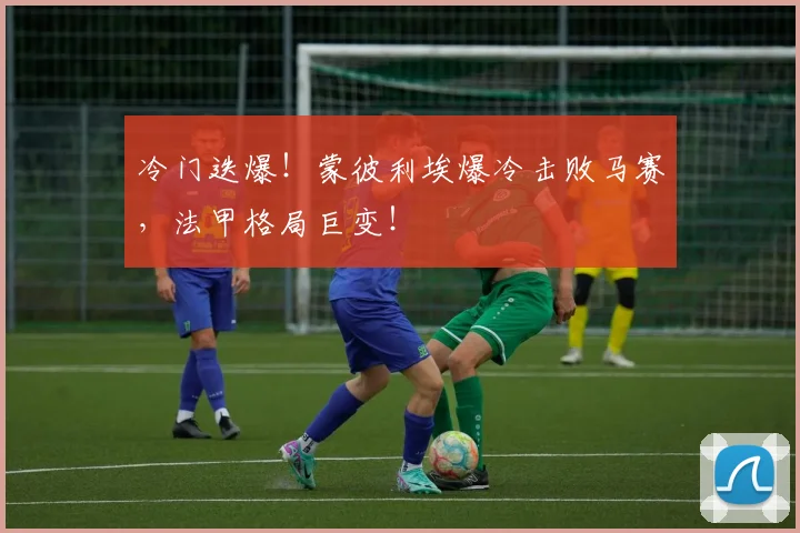 冷门迭爆!蒙彼利埃爆冷击败马赛,法甲格局巨变!
