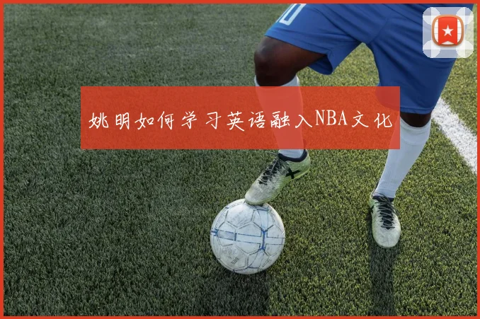 姚明如何学习英语融入NBA文化