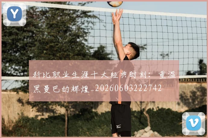 科比职业生涯十大经典时刻：重温黑曼巴的辉煌_20260603222742