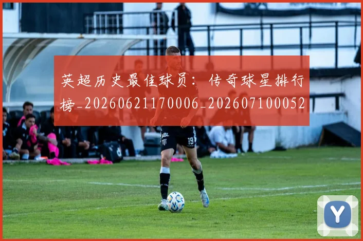 英超历史最佳球员：传奇球星排行榜_20260621170006_20260710005223