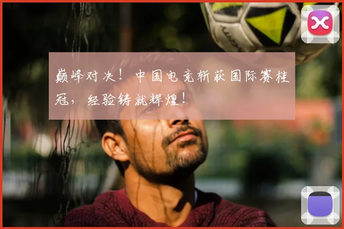 巅峰对决！中国电竞斩获国际赛桂冠，经验铸就辉煌！
