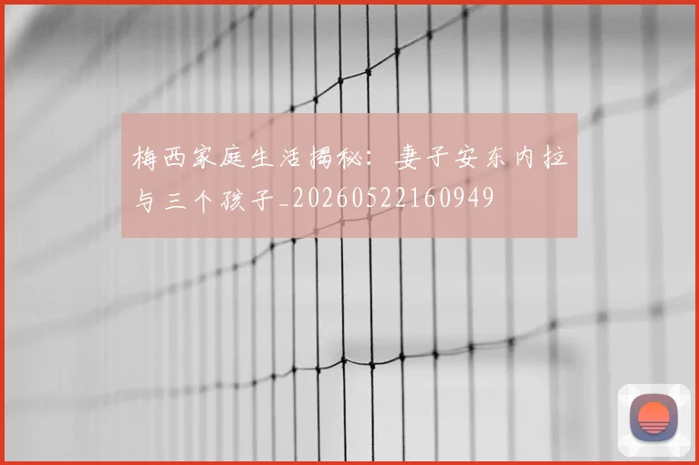 梅西家庭生活揭秘：妻子安东内拉与三个孩子_20260522160949