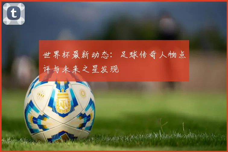 世界杯最新动态:足球传奇人物点评与未来之星发现